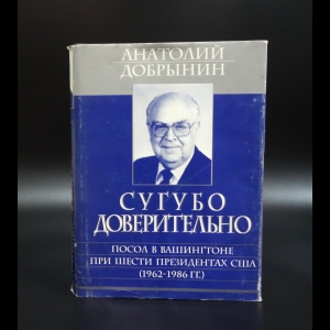 Добрынин Анатолий - Сугубо доверительно. Посол в Вашингтоне при шести президентах США (1962-1986 гг.)